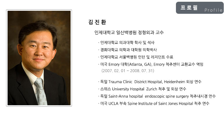 김진환 인제대학교 일산백병원 정형외과 교수: 인제대학교 의과대학 학사 및 석사, 경희대학교 의학과 대학원 의학박사, 읜제대학교 서울백병원 인턴 및 레지던트 수료, 미국 Emory 대학(Atlanta, GA), Emory 척추센터 교환교수 역임(2007.02.01~2008.07.31), 독일 Trauma Clinic District Hospital, Heidenheim 외상 연수, 스위스 University Hospital Zurich 척추 및 외상 연수, 독일 Saint-Anna hospital endoscopic spine surgery 척추내시경 연수, 미국 UCLA 부속 Spine Institute of Saint Jones Hospital 척추 연수
